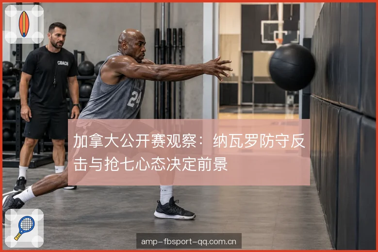 加拿大公开赛观察：纳瓦罗防守反击与抢七心态决定前景